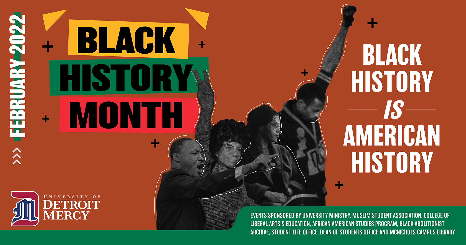 A graphic promoting University of Detroit Mercy's Black History Month celebration, featuring red, green and yellow colored boxes behind the words "Black History Month" and black and white images of several historic Black figures. The graphic includes Detroit Mercy's logo and the following text: February 2022, Black History is American History, events sponsored by University Ministry, Muslim Student Association, College of Liberal Arts & Education, African American Studies Program, Black Abolitionist Archive, Student Life Office, Dean of Students Office and McNichols Campus Library.